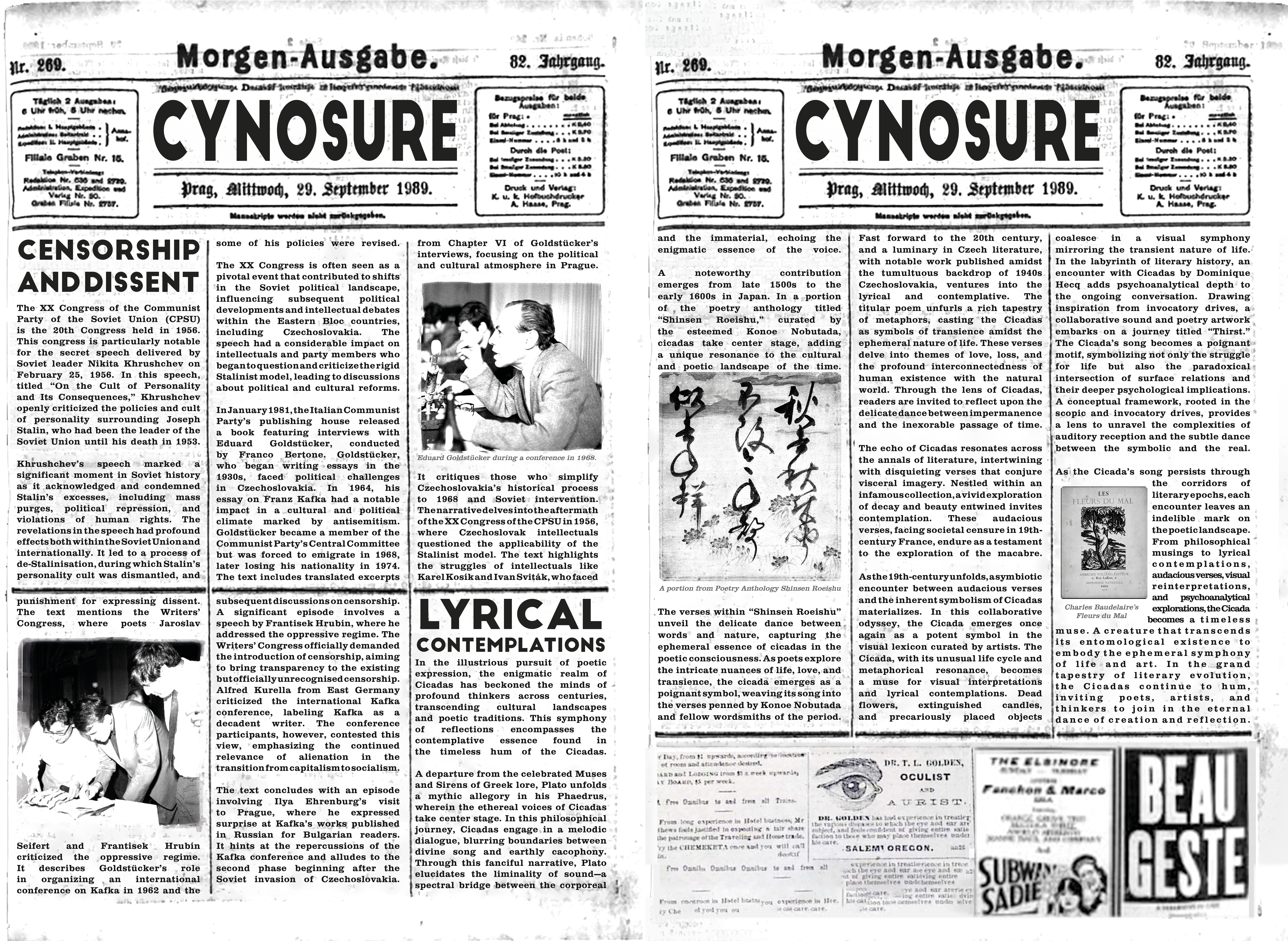 CYNOSURE NEWS
Censorship and Dissent
The XX Congress of the Communist Party of the Soviet Union (CPSU) is the 20th Congress held in 1956. This congress is particularly notable for the secret speech delivered by Soviet leader Nikita Khrushchev on February 25, 1956. In this speech, titled “On the Cult of Personality and Its Consequences,” Khrushchev openly criticized the policies and cult of personality surrounding Joseph Stalin, who had been the leader of the Soviet Union until his death in 1953.
Khrushchev’s speech marked a significant moment in Soviet history as it acknowledged and condemned Stalin’s excesses, including mass purges, political repression, and violations of human rights. The revelations in the speech had profound effects both within the Soviet Union and internationally. It led to a process of de-Stalinisation, during which Stalin’s personality cult was dismantled, and some of his policies were revised.
The XX Congress is often seen as a pivotal event that contributed to shifts in the Soviet political landscape, influencing subsequent political developments and intellectual debates within the Eastern Bloc countries, including Czechoslovakia. The speech had a considerable impact on intellectuals and party members who began to question and criticize the rigid Stalinist model, leading to discussions about political and cultural reforms.
In January 1981, the Italian Communist Party’s publishing house released a book featuring interviews with Eduard Goldstücker, conducted by Franco Bertone. Goldstücker, who began writing essays in the 1930s, faced political challenges in Czechoslovakia. In 1964, his essay on Franz Kafka had a notable impact in a cultural and political climate marked by antisemitism.
Goldstücker became a member of the Communist Party’s Central Committee but was forced to emigrate in 1968, later losing his nationality in 1974. The text includes translated excerpts from Chapter VI of Goldstücker’s interviews, focusing on the political and cultural atmosphere in Prague. It critiques those who simplify Czechoslovakia’s historical process to 1968 and Soviet intervention.
The narrative delves into the aftermath of the XX Congress of the CPSU in 1956, where Czechoslovak intellectuals questioned the applicability of the Stalinist model. The text highlights the struggles of intellectuals like Karel Kosík and Ivan Sviták, who faced punishment for expressing dissent.
The text mentions the Writers’ Congress, where poets Jaroslav Seifert and Frantisek Hrubín criticized the oppressive regime. It describes Goldstücker’s role in organizing an international conference on Kafka in 1962 and the subsequent discussions on censorship.
A significant episode involves a speech by Frantisek Hrubín, where he addressed the oppressive regime. The Writers’ Congress officially demanded the introduction of censorship, aiming to bring transparency to the existing but officially unrecognised censorship.
Alfred Kurella from East Germany criticized the international Kafka conference, labeling Kafka as a decadent writer. The conference participants, however, contested this view, emphasizing the continued relevance of alienation in the transition from capitalism to socialism.
The text concludes with an episode involving Ilya Ehrenburg’s visit to Prague, where he expressed surprise at Kafka’s works published in Russian for Bulgarian readers. It hints at the repercussions of the Kafka conference and alludes to the second phase beginning after the Soviet invasion of Czechoslovakia.
Photograph of Eduard Goldstücker during a conference in 1968.
Lyrical Contemplations
In the illustrious pursuit of poetic expression, the enigmatic realm of Cicadas has beckoned the minds of profound thinkers across centuries, transcending cultural landscapes and poetic traditions. This symphony of reflections encompasses the contemplative essence found in the timeless hum of the Cicadas.
A departure from the celebrated Muses and Sirens of Greek lore, Plato unfolds a mythic allegory in his Phaedrus, wherein the ethereal voices of Cicadas take center stage. In this philosophical journey, Cicadas engage in a melodic dialogue, blurring boundaries between divine song and earthly cacophony. Through this fanciful narrative, Plato elucidates the liminality of sound—a spectral bridge between the corporeal and the immaterial, echoing the enigmatic essence of the voice.
A noteworthy contribution emerges from late 1500s to the early 1600s in Japan. In a portion of the poetry anthology titled “Shinsen Roeishu,” curated by the esteemed Konoe Nobutada, cicadas take center stage, adding a unique resonance to the cultural and poetic landscape of the time.
The verses within “Shinsen Roeishu” unveil the delicate dance between words and nature, capturing the ephemeral essence of cicadas in the poetic consciousness. As poets explore the intricate nuances of life, love, and transience, the cicada emerges as a poignant symbol, weaving its song into the verses penned by Konoe Nobutada and fellow wordsmiths of the period.
Fast forward to the 20th century, and a luminary in Czech literature, with notable work published amidst the tumultuous backdrop of 1940s Czechoslovakia, ventures into the lyrical and contemplative. The titular poem unfurls a rich tapestry of metaphors, casting the Cicadas as symbols of transience amidst the ephemeral nature of life. These verses delve into themes of love, loss, and the profound interconnectedness of human existence with the natural world. Through the lens of Cicadas, readers are invited to reflect upon the delicate dance between impermanence and the inexorable passage of time.
The echo of Cicadas resonates across the annals of literature, intertwining with disquieting verses that conjure visceral imagery. Nestled within an infamous collection, a vivid exploration of decay and beauty entwined invites contemplation. These audacious verses, facing societal censure in 19th-century France, endure as a testament to the exploration of the macabre.
As the 19th-century unfolds, a symbiotic encounter between audacious verses and the inherent symbolism of Cicadas materializes. In this collaborative odyssey, the Cicada emerges once again as a potent symbol in the visual lexicon curated by artists. The Cicada, with its unusual life cycle and metaphorical resonance, becomes a muse for visual interpretations and lyrical contemplations. Dead flowers, extinguished candles, and precariously placed objects coalesce in a visual symphony mirroring the transient nature of life.
In the labyrinth of literary history, an encounter with Cicadas by Dominique Hecq adds psychoanalytical depth to the ongoing conversation. Drawing inspiration from invocatory drives, a collaborative sound and poetry artwork embarks on a journey titled “Thirst.” The Cicada’s song becomes a poignant motif, symbolizing not only the struggle for life but also the paradoxical intersection of surface relations and their deeper psychological implications. A conceptual framework, rooted in the scopic and invocatory drives, provides a lens to unravel the complexities of auditory reception and the subtle dance between the symbolic and the real.
As the Cicada’s song persists through the corridors of literary epochs, each encounter leaves an indelible mark on the poetic landscape. From philosophical musings to lyrical contemplations, audacious verses, visual reinterpretations, and psychoanalytical explorations, the Cicada becomes a timeless muse. A creature that transcends its entomological existence to embody the ephemeral symphony of life and art. In the grand tapestry of literary evolution, the Cicadas continue to hum, inviting poets, artists, and thinkers to join in the eternal dance of creation and reflection.
An image showing
A portion from Poetry Anthology Shinsen Roeishu
The cover of Charles Baudelaire’s Fleurs du Mal