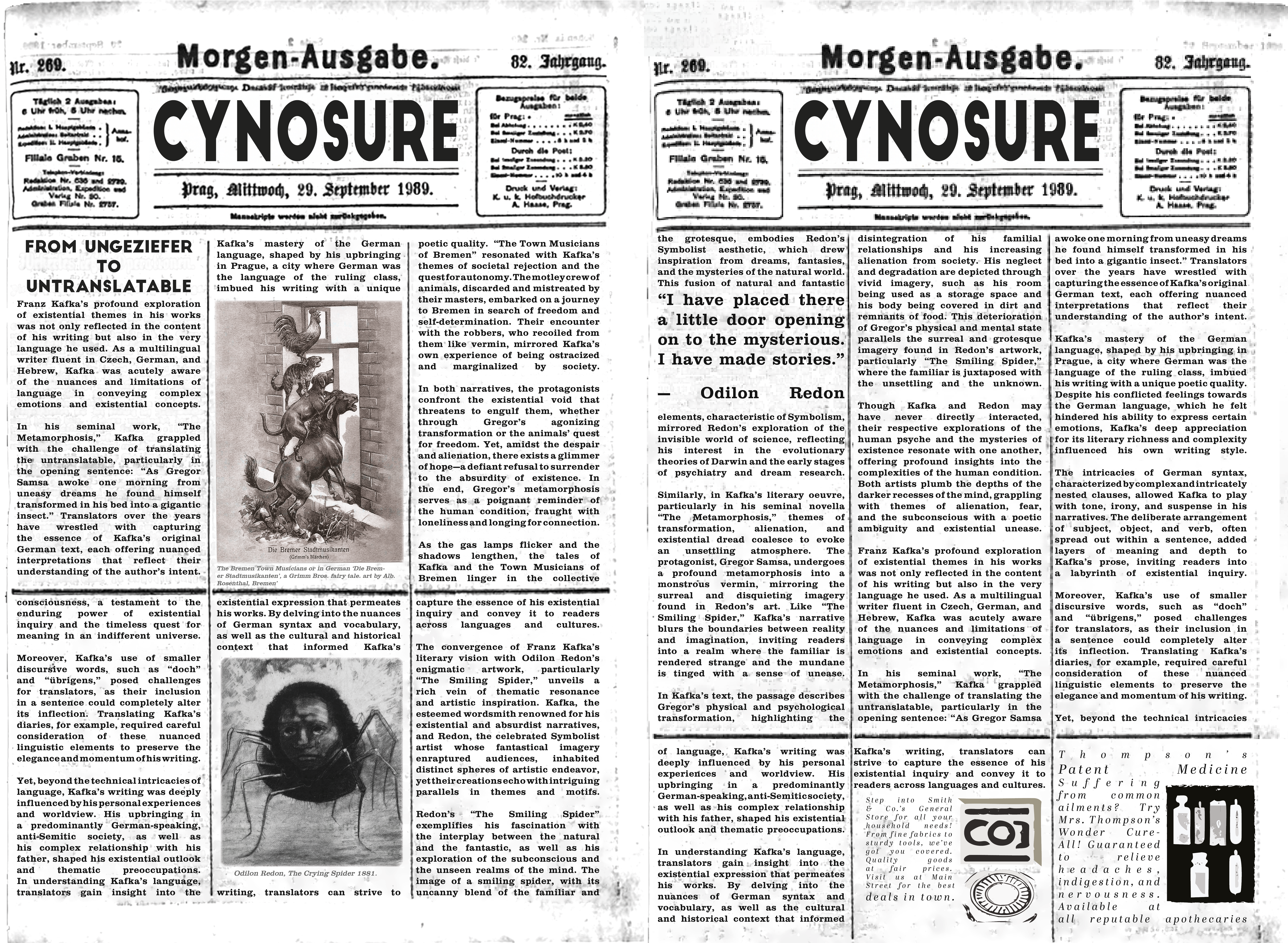 CYNOSURE NEWS:

Franz Kafka’s profound exploration of existential themes in his works was not only reflected in the content of his writing but also in the very language he used. As a multilingual writer fluent in Czech, German, and Hebrew, Kafka was acutely aware of the nuances and limitations of language in conveying complex emotions and existential concepts.

In his seminal work, “The Metamorphosis,” Kafka grappled with the challenge of translating the untranslatable, particularly in the opening sentence: “As Gregor Samsa awoke one morning from uneasy dreams he found himself transformed in his bed into a gigantic insect.” Translators over the years have wrestled with capturing the essence of Kafka’s original German text, each offering nuanced interpretations that reflect their understanding of the author’s intent.
Kafka’s mastery of the German language, shaped by his upbringing in Prague, a city where German was the language of the ruling class, imbued his writing with a unique poetic quality.  “The Town Musicians of Bremen” resonated with Kafka’s themes of societal rejection and the quest for autonomy. The motley crew of animals, discarded and mistreated by their masters, embarked on a journey to Bremen in search of freedom and self-determination. Their encounter with the robbers, who recoiled from them like vermin, mirrored Kafka’s own experience of being ostracized and marginalized by society.

In both narratives, the protagonists confront the existential void that threatens to engulf them, whether through Gregor’s agonizing transformation or the animals’ quest for freedom. Yet, amidst the despair and alienation, there exists a glimmer of hope—a defiant refusal to surrender to the absurdity of existence. In the end, Gregor’s metamorphosis serves as a poignant reminder of the human condition, fraught with loneliness and longing for connection.

As the gas lamps flicker and the shadows lengthen, the tales of Kafka and the Town Musicians of Bremen linger in the collective consciousness, a testament to the enduring power of existential inquiry and the timeless quest for meaning in an indifferent universe.


Moreover, Kafka’s use of smaller discursive words, such as “doch” and “übrigens,” posed challenges for translators, as their inclusion in a sentence could completely alter its inflection. Translating Kafka’s diaries, for example, required careful consideration of these nuanced linguistic elements to preserve the elegance and momentum of his writing.

Yet, beyond the technical intricacies of language, Kafka’s writing was deeply influenced by his personal experiences and worldview. His upbringing in a predominantly German-speaking, anti-Semitic society, as well as his complex relationship with his father, shaped his existential outlook and thematic preoccupations.
In understanding Kafka’s language, translators gain insight into the existential expression that permeates his works. By delving into the nuances of German syntax and vocabulary, as well as the cultural and historical context that informed Kafka’s writing, translators can strive to capture the essence of his existential inquiry and convey it to readers across languages and cultures.

The convergence of Franz Kafka’s literary vision with Odilon Redon’s enigmatic artwork, particularly “The Smiling Spider,” unveils a rich vein of thematic resonance and artistic inspiration. Kafka, the esteemed wordsmith renowned for his existential and absurdist narratives, and Redon, the celebrated Symbolist artist whose fantastical imagery enraptured audiences, inhabited distinct spheres of artistic endeavor, yet their creations echo with intriguing parallels in themes and motifs.

Redon’s “The Smiling Spider” exemplifies his fascination with the interplay between the natural and the fantastic, as well as his exploration of the subconscious and the unseen realms of the mind. The image of a smiling spider, with its uncanny blend of the familiar and the grotesque, embodies Redon’s Symbolist aesthetic, which drew inspiration from dreams, fantasies, and the mysteries of the natural world. This fusion of natural and fantastic elements, characteristic of Symbolism, mirrored Redon’s exploration of the invisible world of science, reflecting his interest in the evolutionary theories of Darwin and the early stages of psychiatry and dream research.

Similarly, in Kafka’s literary oeuvre, particularly in his seminal novella “The Metamorphosis,” themes of transformation, alienation, and existential dread coalesce to evoke an unsettling atmosphere. The protagonist, Gregor Samsa, undergoes a profound metamorphosis into a monstrous vermin, mirroring the surreal and disquieting imagery found in Redon’s art. Like “The Smiling Spider,” Kafka’s narrative blurs the boundaries between reality and imagination, inviting readers into a realm where the familiar is rendered strange and the mundane is tinged with a sense of unease.

In Kafka’s text, the passage describes Gregor’s physical and psychological transformation, highlighting the disintegration of his familial relationships and his increasing alienation from society. His neglect and degradation are depicted through vivid imagery, such as his room being used as a storage space and his body being covered in dirt and remnants of food. This deterioration of Gregor’s physical and mental state parallels the surreal and grotesque imagery found in Redon’s artwork, particularly “The Smiling Spider,” where the familiar is juxtaposed with the unsettling and the unknown.

Though Kafka and Redon may have never directly interacted, their respective explorations of the human psyche and the mysteries of existence resonate with one another, offering profound insights into the complexities of the human condition. Both artists plumb the depths of the darker recesses of the mind, grappling with themes of alienation, fear, and the subconscious with a poetic ambiguity and existential unease.

Franz Kafka’s profound exploration of existential themes in his works was not only reflected in the content of his writing but also in the very language he used. As a multilingual writer fluent in Czech, German, and Hebrew, Kafka was acutely aware of the nuances and limitations of language in conveying complex emotions and existential concepts.

In his seminal work, “The Metamorphosis,” Kafka grappled with the challenge of translating the untranslatable, particularly in the opening sentence: “As Gregor Samsa awoke one morning from uneasy dreams he found himself transformed in his bed into a gigantic insect.” Translators over the years have wrestled with capturing the essence of Kafka’s original German text, each offering nuanced interpretations that reflect their understanding of the author’s intent.

Kafka’s mastery of the German language, shaped by his upbringing in Prague, a city where German was the language of the ruling class, imbued his writing with a unique poetic quality. Despite his conflicted feelings towards the German language, which he felt hindered his ability to express certain emotions, Kafka’s deep appreciation for its literary richness and complexity influenced his own writing style.

The intricacies of German syntax, characterized by complex and intricately nested clauses, allowed Kafka to play with tone, irony, and suspense in his narratives. The deliberate arrangement of subject, object, and verb, often spread out within a sentence, added layers of meaning and depth to Kafka’s prose, inviting readers into a labyrinth of existential inquiry.

Moreover, Kafka’s use of smaller discursive words, such as “doch” and “übrigens,” posed challenges for translators, as their inclusion in a sentence could completely alter its inflection. Translating Kafka’s diaries, for example, required careful consideration of these nuanced linguistic elements to preserve the elegance and momentum of his writing.

Yet, beyond the technical intricacies of language, Kafka’s writing was deeply influenced by his personal experiences and worldview. His upbringing in a predominantly German-speaking, anti-Semitic society, as well as his complex relationship with his father, shaped his existential outlook and thematic preoccupations.

In understanding Kafka’s language, translators gain insight into the existential expression that permeates his works. By delving into the nuances of German syntax and vocabulary, as well as the cultural and historical context that informed Kafka’s writing, translators can strive to capture the essence of his existential inquiry and convey it to readers across languages and cultures.

The Bremen Town Musicians or in German ‘Die Bremer Stadtmusikanten’, a Grimm Bros. fairy tale. art by Alb. Rosenthal, Bremen’