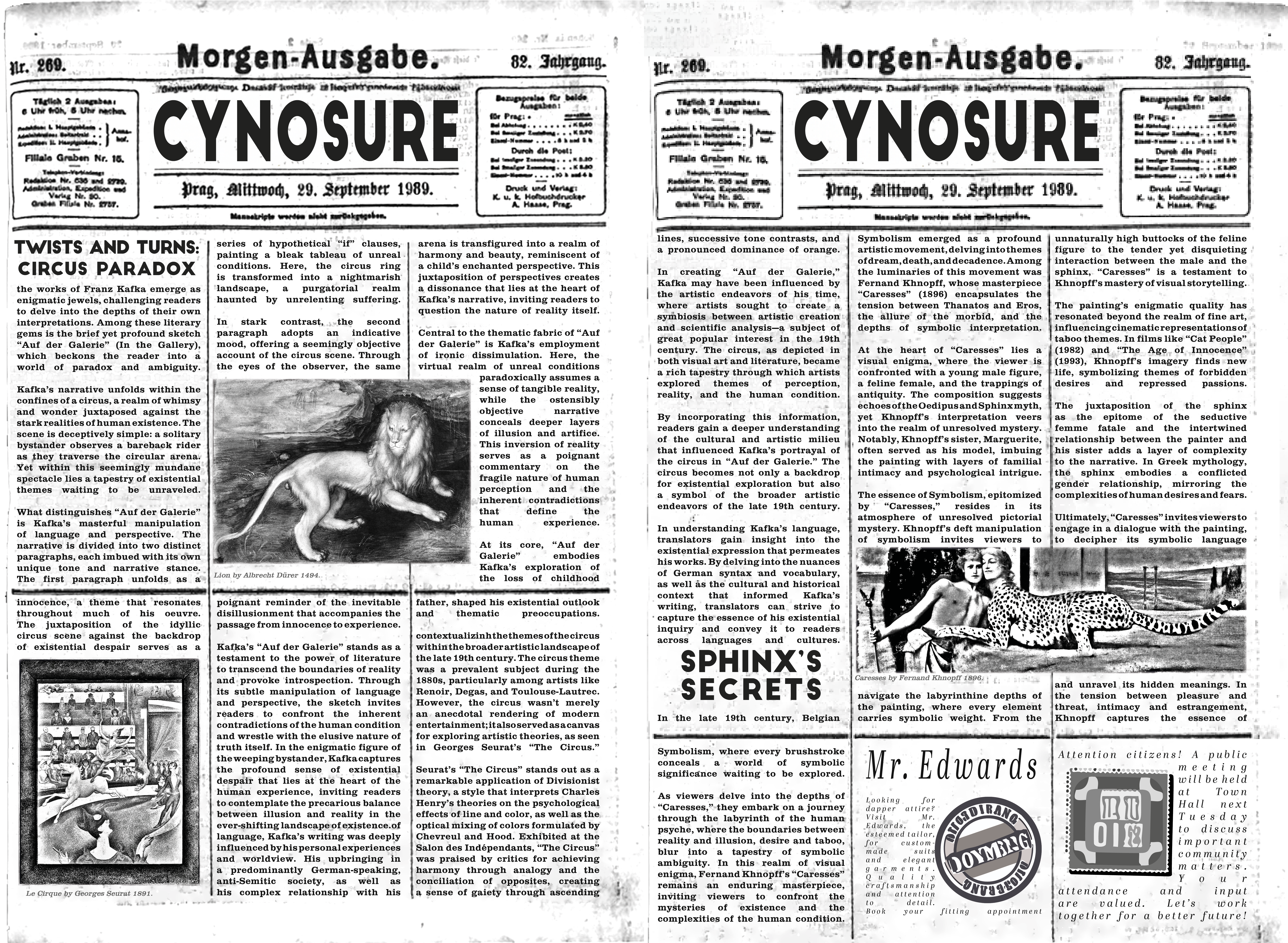 CYNOSURE NEWS:
the works of Franz Kafka emerge as enigmatic jewels, challenging readers to delve into the depths of their own interpretations. Among these literary gems is the brief yet profound sketch “Auf der Galerie” (In the Gallery), which beckons the reader into a world of paradox and ambiguity.
Kafka’s narrative unfolds within the confines of a circus, a realm of whimsy and wonder juxtaposed against the stark realities of human existence. The scene is deceptively simple: a solitary bystander observes a bareback rider as they traverse the circular arena. Yet within this seemingly mundane spectacle lies a tapestry of existential themes waiting to be unraveled.
What distinguishes “Auf der Galerie” is Kafka’s masterful manipulation of language and perspective. The narrative is divided into two distinct paragraphs, each imbued with its own unique tone and narrative stance. The first paragraph unfolds as a series of hypothetical “if” clauses, painting a bleak tableau of unreal conditions. Here, the circus ring is transformed into a nightmarish landscape, a purgatorial realm haunted by unrelenting suffering.
In stark contrast, the second paragraph adopts an indicative mood, offering a seemingly objective account of the circus scene. Through the eyes of the observer, the same arena is transfigured into a realm of harmony and beauty, reminiscent of a child’s enchanted perspective. This juxtaposition of perspectives creates a dissonance that lies at the heart of Kafka’s narrative, inviting readers to question the nature of reality itself.
Central to the thematic fabric of “Auf der Galerie” is Kafka’s employment of ironic dissimulation. Here, the virtual realm of unreal conditions paradoxically assumes a sense of tangible reality, while the ostensibly objective narrative conceals deeper layers of illusion and artifice. This inversion of reality serves as a poignant commentary on the fragile nature of human perception and the inherent contradictions that define the human experience.
At its core, “Auf der Galerie” embodies Kafka’s exploration of the loss of childhood innocence, a theme that resonates throughout much of his oeuvre. The juxtaposition of the idyllic circus scene against the backdrop of existential despair serves as a poignant reminder of the inevitable disillusionment that accompanies the passage from innocence to experience.
Kafka’s “Auf der Galerie” stands as a testament to the power of literature to transcend the boundaries of reality and provoke introspection. Through its subtle manipulation of language and perspective, the sketch invites readers to confront the inherent contradictions of the human condition and wrestle with the elusive nature of truth itself. In the enigmatic figure of the weeping bystander, Kafka captures the profound sense of existential despair that lies at the heart of the human experience, inviting readers to contemplate the precarious balance between illusion and reality in the ever-shifting landscape of existence.of language, Kafka’s writing was deeply influenced by his personal experiences and worldview. His upbringing in a predominantly German-speaking, anti-Semitic society, as well as his complex relationship with his father, shaped his existential outlook and thematic preoccupations.
contextualizinh the themes of the circus within the broader artistic landscape of the late 19th century. The circus theme was a prevalent subject during the 1880s, particularly among artists like Renoir, Degas, and Toulouse-Lautrec. However, the circus wasn’t merely an anecdotal rendering of modern entertainment; it also served as a canvas for exploring artistic theories, as seen in Georges Seurat’s “The Circus.”
Seurat’s “The Circus” stands out as a remarkable application of Divisionist theory, a style that interprets Charles Henry’s theories on the psychological effects of line and color, as well as the optical mixing of colors formulated by Chevreul and Hood. Exhibited at the Salon des Indépendants, “The Circus” was praised by critics for achieving harmony through analogy and the conciliation of opposites, creating a sense of gaiety through ascending lines, successive tone contrasts, and a pronounced dominance of orange.
In creating “Auf der Galerie,” Kafka may have been influenced by the artistic endeavors of his time, where artists sought to create a symbiosis between artistic creation and scientific analysis—a subject of great popular interest in the 19th century. The circus, as depicted in both visual art and literature, became a rich tapestry through which artists explored themes of perception, reality, and the human condition.
By incorporating this information, readers gain a deeper understanding of the cultural and artistic milieu that influenced Kafka’s portrayal of the circus in “Auf der Galerie.” The circus becomes not only a backdrop for existential exploration but also a symbol of the broader artistic endeavors of the late 19th century.
In understanding Kafka’s language, translators gain insight into the existential expression that permeates his works. By delving into the nuances of German syntax and vocabulary, as well as the cultural and historical context that informed Kafka’s writing, translators can strive to capture the essence of his existential inquiry and convey it to readers across languages and cultures.
In the late 19th century, Belgian Symbolism emerged as a profound artistic movement, delving into themes of dream, death, and decadence. Among the luminaries of this movement was Fernand Khnopff, whose masterpiece “Caresses” (1896) encapsulates the tension between Thanatos and Eros, the allure of the morbid, and the depths of symbolic interpretation.
At the heart of “Caresses” lies a visual enigma, where the viewer is confronted with a young male figure, a feline female, and the trappings of antiquity. The composition suggests echoes of the Oedipus and Sphinx myth, yet Khnopff’s interpretation veers into the realm of unresolved mystery. Notably, Khnopff’s sister, Marguerite, often served as his model, imbuing the painting with layers of familial intimacy and psychological intrigue.
The essence of Symbolism, epitomized by “Caresses,” resides in its atmosphere of unresolved pictorial mystery. Khnopff’s deft manipulation of symbolism invites viewers to navigate the labyrinthine depths of the painting, where every element carries symbolic weight. From the unnaturally high buttocks of the feline figure to the tender yet disquieting interaction between the male and the sphinx, “Caresses” is a testament to Khnopff’s mastery of visual storytelling.
The painting’s enigmatic quality has resonated beyond the realm of fine art, influencing cinematic representations of taboo themes. In films like “Cat People” (1982) and “The Age of Innocence” (1993), Khnopff’s imagery finds new life, symbolizing themes of forbidden desires and repressed passions.
The juxtaposition of the sphinx as the epitome of the seductive femme fatale and the intertwined relationship between the painter and his sister adds a layer of complexity to the narrative. In Greek mythology, the sphinx embodies a conflicted gender relationship, mirroring the complexities of human desires and fears.
Ultimately, “Caresses” invites viewers to engage in a dialogue with the painting, to decipher its symbolic language and unravel its hidden meanings. In the tension between pleasure and threat, intimacy and estrangement, Khnopff captures the essence of Symbolism, where every brushstroke conceals a world of symbolic significance waiting to be explored.
As viewers delve into the depths of “Caresses,” they embark on a journey through the labyrinth of the human psyche, where the boundaries between reality and illusion, desire and taboo, blur into a tapestry of symbolic ambiguity. In this realm of visual enigma, Fernand Khnopff’s “Caresses” remains an enduring masterpiece, inviting viewers to confront the mysteries of existence and the complexities of the human condition.
Includes the images Caresses by Fernand Khnopff 1896, Lion by Albrecht Dürer 1494. and Le Cirque by Georges Seurat 1891.